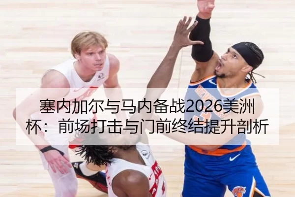 塞内加尔与马内备战2026美洲杯：前场打击与门前终结提升剖析