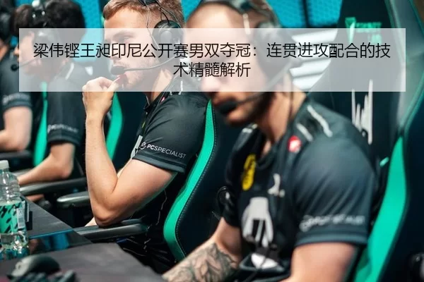 梁伟铿王昶印尼公开赛男双夺冠：连贯进攻配合的技术精髓解析