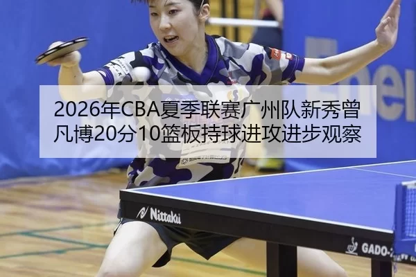 2026年CBA夏季联赛广州队新秀曾凡博20分10篮板持球进攻进步观察